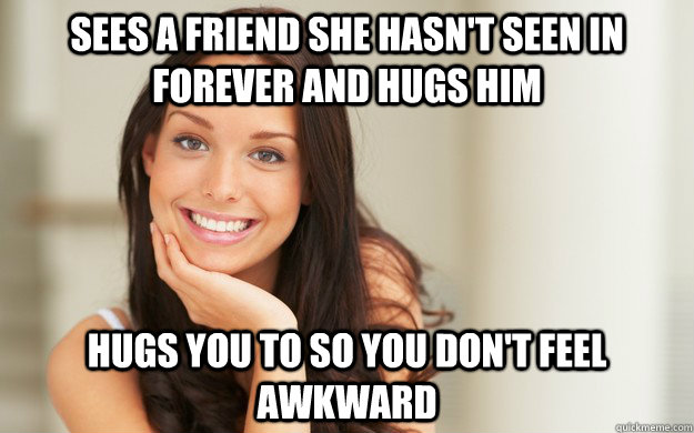 sees a friend she hasn't seen in forever and hugs him hugs you to so you don't feel awkward   Good Girl Gina