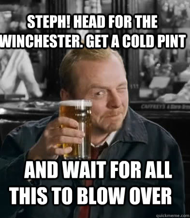 Steph! head for the winchester. Get a cold pint and wait for all this to blow over  Shaun of The Dead