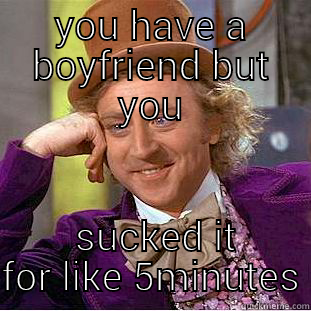 YOU HAVE A BOYFRIEND BUT YOU  SUCKED IT FOR LIKE 5MINUTES Condescending Wonka