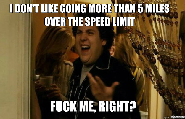 I don't like going more than 5 miles  over the speed limit  FUCK ME, RIGHT?  fuck me right