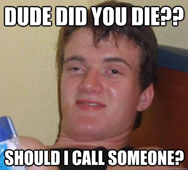 Dude did you die?? should i call someone?  10 Guy