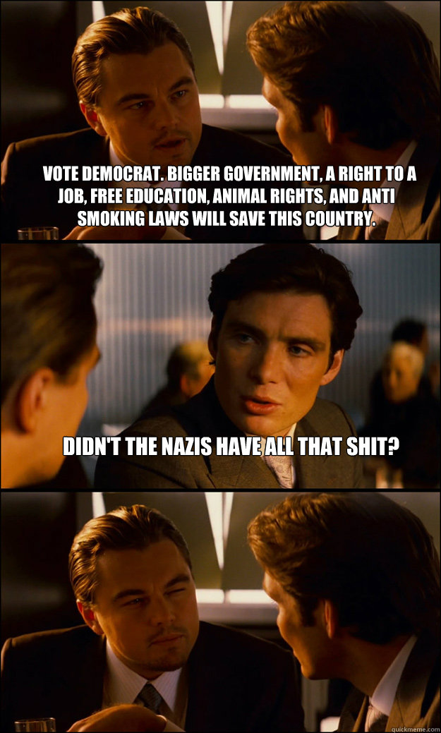   Vote democrat. Bigger government, a right to a job, free education, animal rights, and anti smoking laws will save this country. Didn't the Nazis have all that shit?   Inception