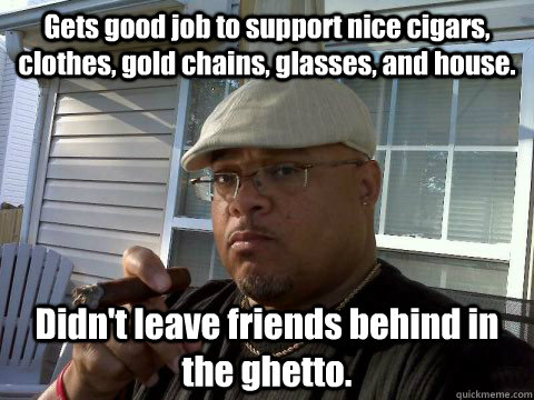 Gets good job to support nice cigars, clothes, gold chains, glasses, and house. Didn't leave friends behind in the ghetto.  Ghetto Good Guy Greg