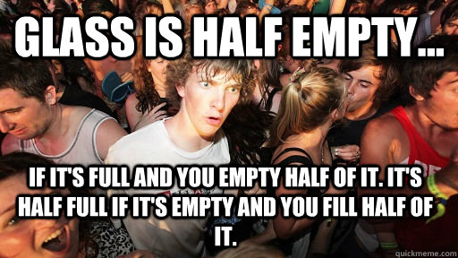 glass is half empty... if it's full and you empty half of it. it's half full if it's empty and you fill half of it.  Sudden Clarity Clarence