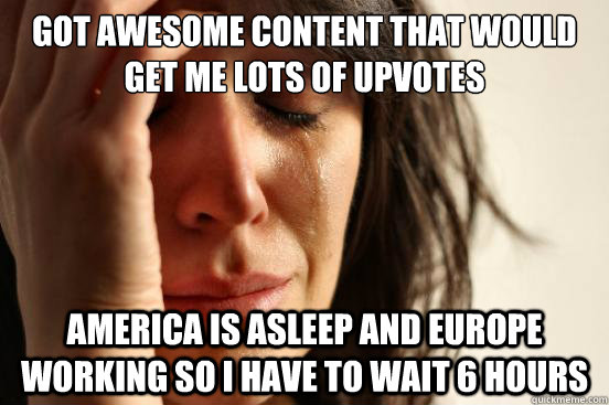 Got awesome content that would get me lots of upvotes America is asleep and europe working so i have to wait 6 hours  First World Problems