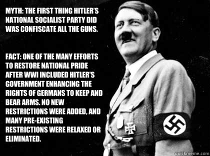 Myth: The first thing Hitler’s National Socialist party did was confiscate all the guns.


Fact: One of the many efforts to restore national pride after WWI included Hitler's government enhancing the rights of Germans to keep and bear arms. No new r  Good guy hitler