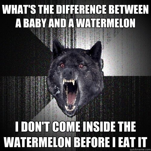 what's the difference between a baby and a watermelon i don't come inside the watermelon before i eat it  Insanity Wolf