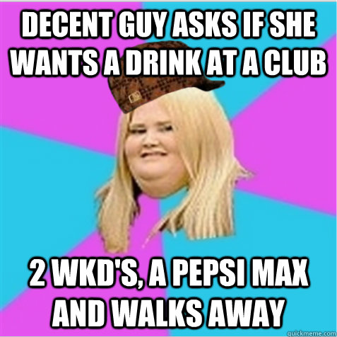 Decent guy asks if she wants a drink at a club 2 wkd's, a pepsi max and walks away  scumbag fat girl