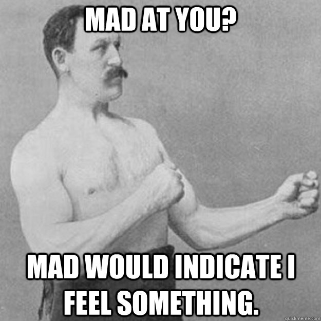 Mad at you? mad would indicate i feel something.  overly manly man