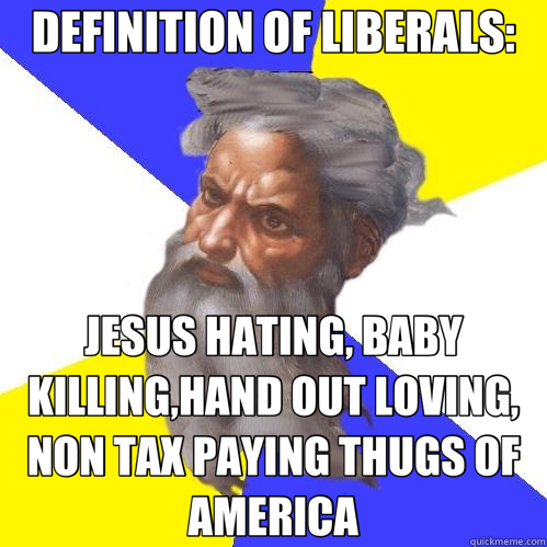 DEFINITION OF LIBERALS: JESUS HATING, BABY KILLING,HAND OUT LOVING, NON TAX PAYING THUGS OF AMERICA  Advice God