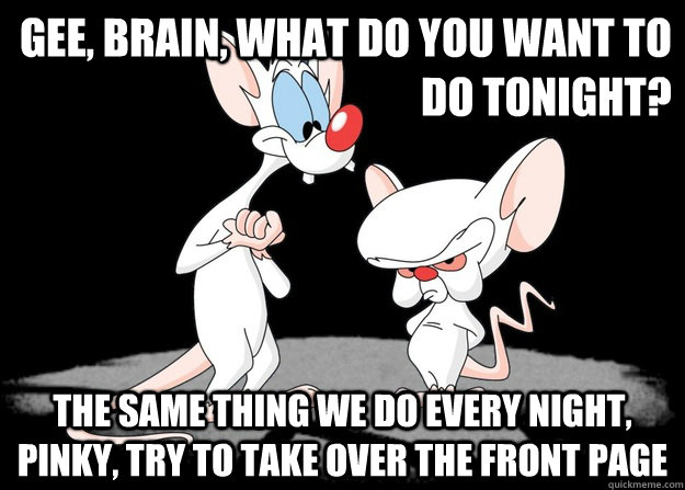 gee, brain, what do you want to do tonight? The Same Thing we do every night, pinky, try to take over the front page - gee, brain, what do you want to do tonight? The Same Thing we do every night, pinky, try to take over the front page  Pinky and the Brain