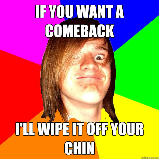 If you want a comeback I'll wipe it off your chin   