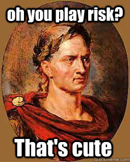oh you play risk? That's cute That's cute  Freshman Julius Caesar