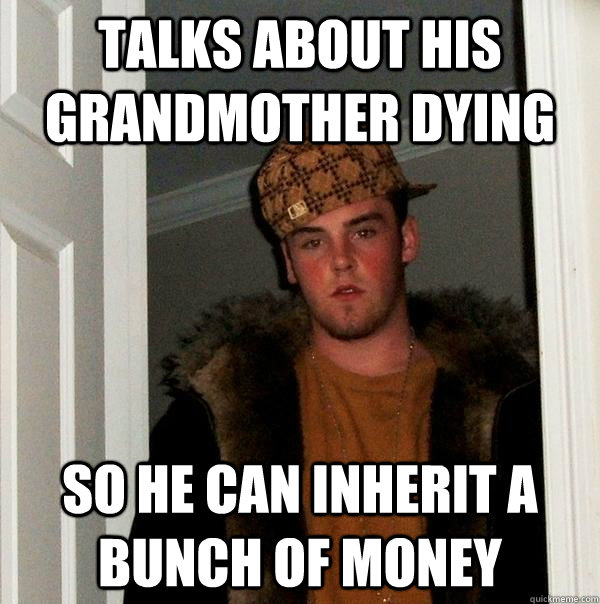 talks about his grandmother dying so he can inherit a bunch of money  Scumbag Steve
