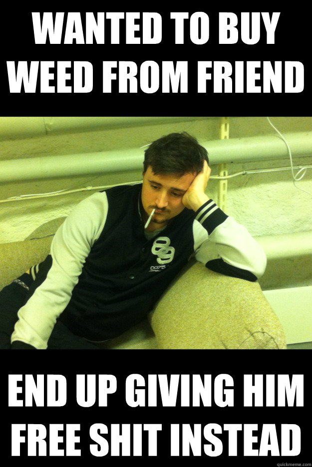 Wanted to buy weed from friend end up giving him free shit instead - Wanted to buy weed from friend end up giving him free shit instead  Sad Stoner