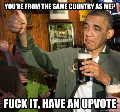 You're from the same country as me? Fuck it, have an upvote  Upvote Obama