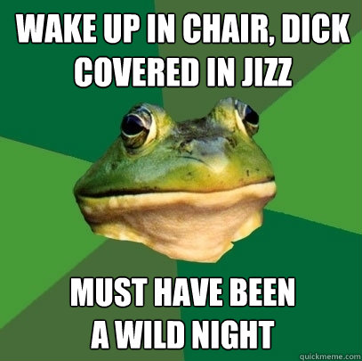wake up in chair, dick covered in jizz must have been
a wild night  Foul Bachelor Frog