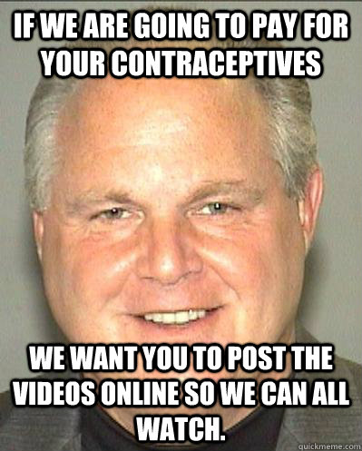 If we are going to pay for your contraceptives  We want you to post the videos online so we can all watch. - If we are going to pay for your contraceptives  We want you to post the videos online so we can all watch.  Idiot Limbaugh