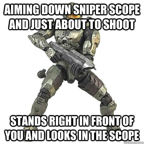 Aiming down sniper scope and just about to shoot stands right in front of you and looks in the scope   Scumbag Halo Teammate