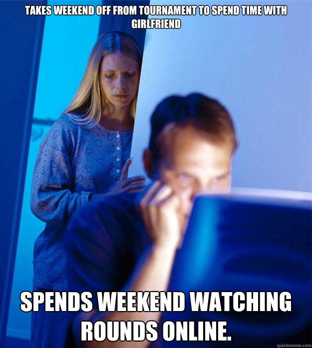 Takes weekend off from tournament to spend time with girlfriend Spends weekend watching rounds online.  Redditors Wife