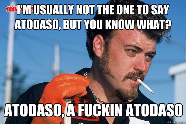 I'm usually not the one to say atodaso, but you know what? Atodaso, a fuckin atodaso - I'm usually not the one to say atodaso, but you know what? Atodaso, a fuckin atodaso  Ricky Trailer Park Boys