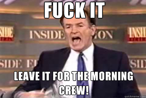 fuck it Leave it for the morning crew!  Fuck It Bill OReilly