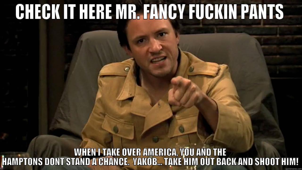 CHECK IT HERE MR. FANCY FUCKIN PANTS WHEN I TAKE OVER AMERICA, YOU AND THE HAMPTONS DONT STAND A CHANCE.  YAKOB... TAKE HIM OUT BACK AND SHOOT HIM! Misc