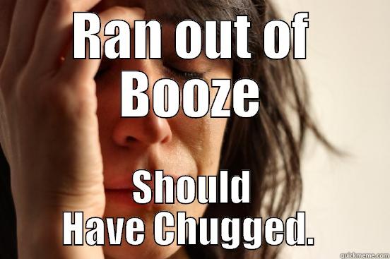 RAN OUT OF BOOZE SHOULD HAVE CHUGGED.  First World Problems