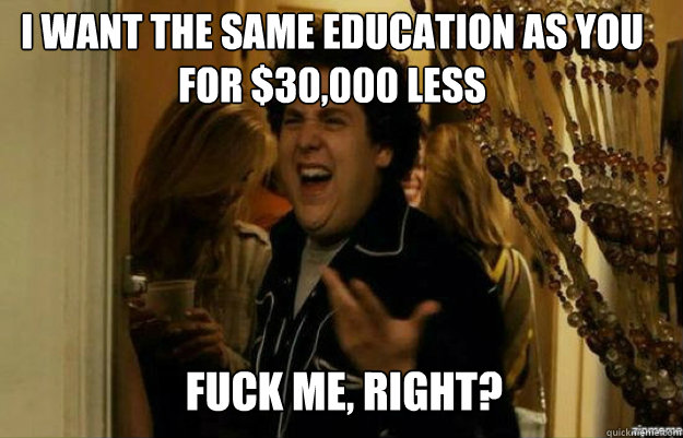 i want the same education as you for $30,000 less FUCK ME, RIGHT?  fuck me right