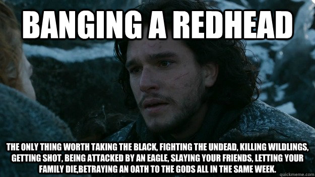 Banging a Redhead the only thing worth taking the black, fighting the undead, killing wildlings,  getting shot, being attacked by an eagle, slaying your friends, letting your family die,betraying an oath to the Gods all in the same week.  Jon Snow