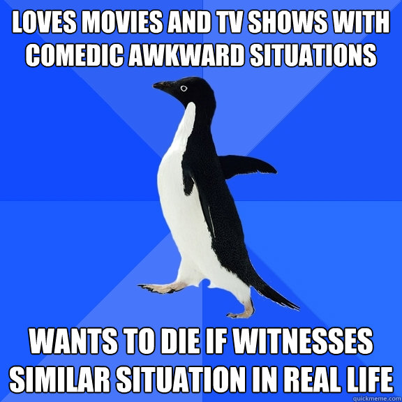 Loves movies and TV SHows with comedic awkward situations  Wants to die if witnesses similar situation in real life  Socially Awkward Penguin