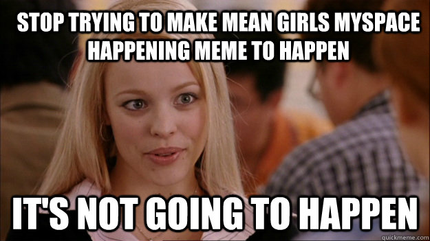Stop trying to make mean girls myspace happening meme to happen it's not going to happen  Mean Girls Carleton
