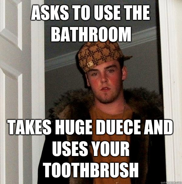 Asks to use the bathroom Takes huge duece and uses your toothbrush   Scumbag Steve