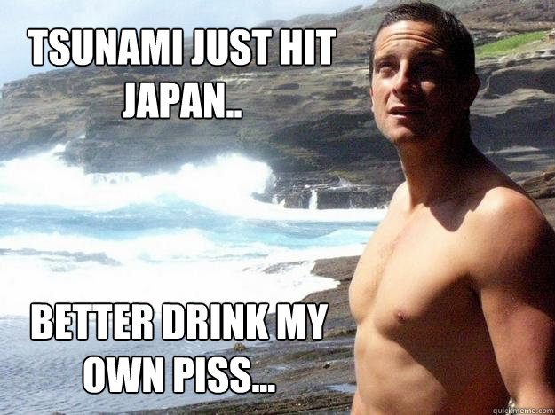 Tsunami just hit Japan.. Better drink my own piss...  Bear Grylls