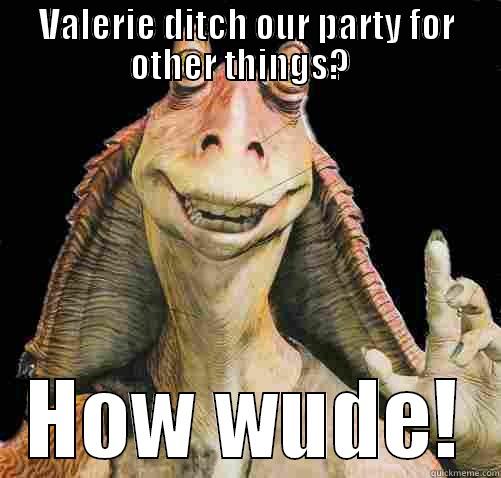 VALERIE DITCH OUR PARTY FOR OTHER THINGS?   HOW WUDE! Misc