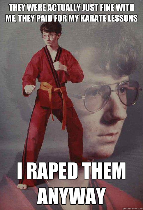 They were actually just fine with me, they paid for my karate lessons I raped them anyway - They were actually just fine with me, they paid for my karate lessons I raped them anyway  Karate Kyle