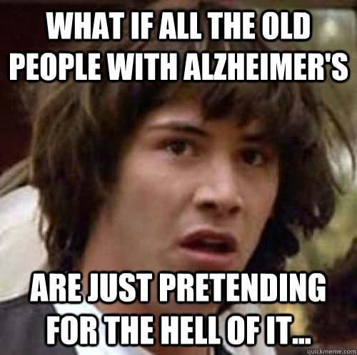 What if all the old people with alzheimer's are just pretending for the hell of it...  