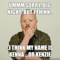 Ummm sorry..big night, but I think.. ..I think my name is Kenna ...or Kenzie   