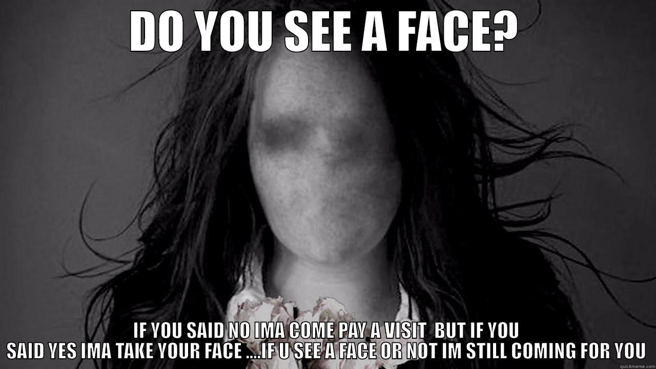 DO YOU SEE A FACE? IF YOU SAID NO IMA COME PAY A VISIT  BUT IF YOU SAID YES IMA TAKE YOUR FACE ....IF U SEE A FACE OR NOT IM STILL COMING FOR YOU Misc