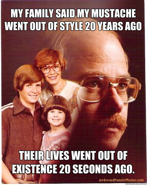 my family said my mustache went out of style 20 years ago their lives went out of existence 20 seconds ago.  Vengeance Dad
