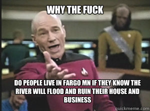 why the fuck Do people live in Fargo MN if they know the river will flood and ruin their house and business  Annoyed Picard