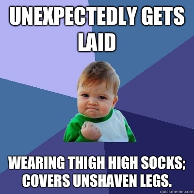Unexpectedly gets laid Wearing thigh high socks; covers unshaven legs.  Success Kid