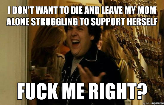 I don't want to die and leave my mom alone struggling to support herself Fuck me right?  Jonah Hill - Fuck me right