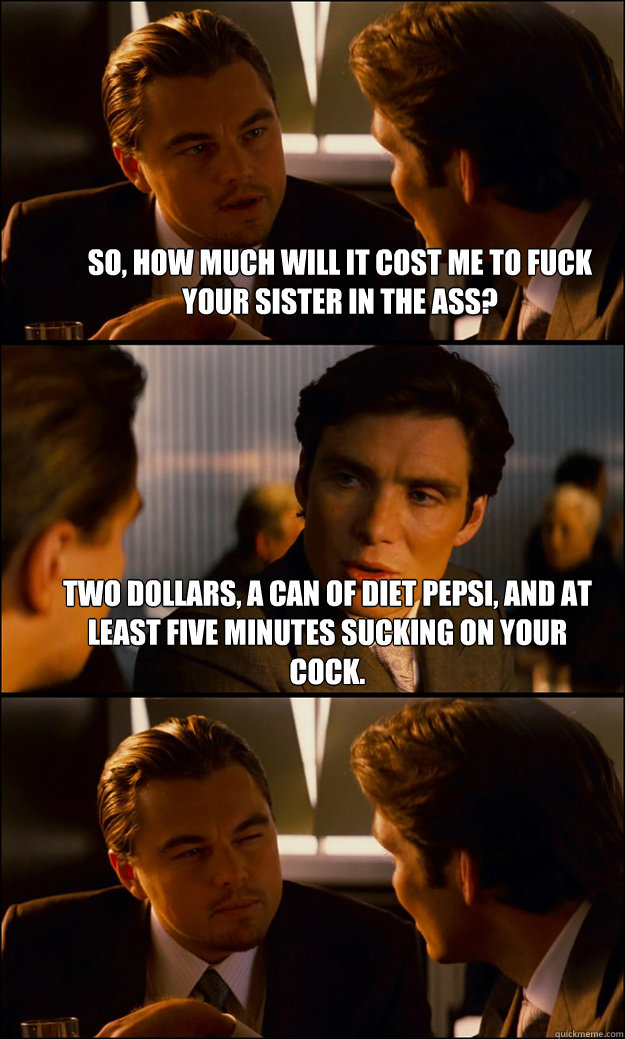 So, how much wiLl it cost me to fuck your sister in the ass? two dollars, a can of diet Pepsi, and at least five minutes sucking on your cock.  - So, how much wiLl it cost me to fuck your sister in the ass? two dollars, a can of diet Pepsi, and at least five minutes sucking on your cock.   Inception