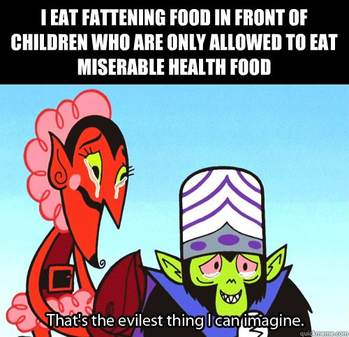I eat fattening food in front of children who are only allowed to eat miserable health food  The evilest thing I can imagine