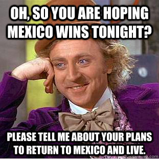 Oh, so you are hoping Mexico wins tonight? Please tell me about your plans to return to Mexico and live.  Creepy Wonka