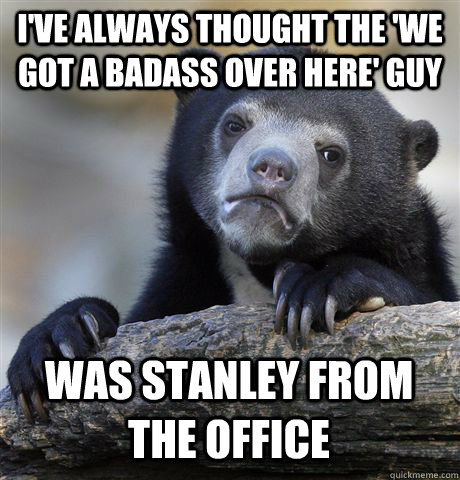 I'VE ALWAYS THOUGHT THE 'WE GOT A BADASS OVER HERE' GUY WAS STANLEY FROM THE OFFICE  Confession Bear