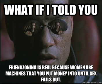 What if I told you Friendzoning is real because women are machines that you put money into until sex falls out.   Morpheus SC