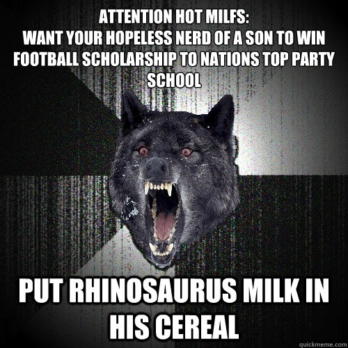 Attention Hot MILFS:
Want your hopeless nerd of a son to win football scholarship to nations top party school put rhinosaurus milk in his cereal  Insanity Wolf
