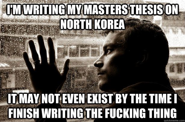 I'm writing my Masters thesis on North Korea it may not even exist by the time I finish writing the fucking thing - I'm writing my Masters thesis on North Korea it may not even exist by the time I finish writing the fucking thing  Overeducated problems